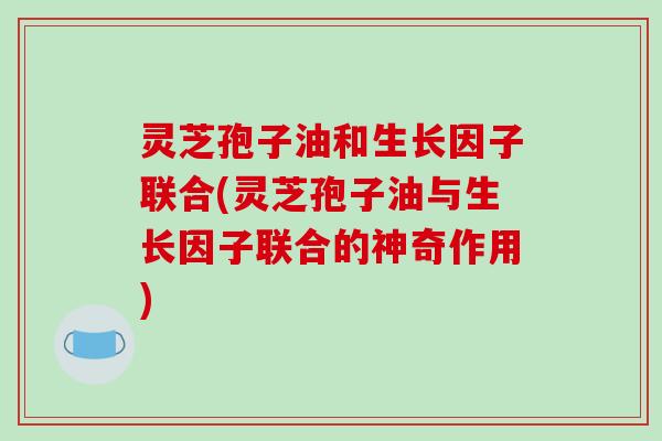 灵芝孢子油和生长因子联合(灵芝孢子油与生长因子联合的神奇作用) 灵芝孢子油和生长因子联合(灵芝孢子油与生长因子联合的神奇作用)