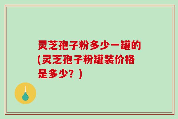 灵芝孢子粉多少一罐的(灵芝孢子粉罐装价格是多少?) 灵芝孢子粉多少一罐的(灵芝孢子粉罐装价格是多少?)