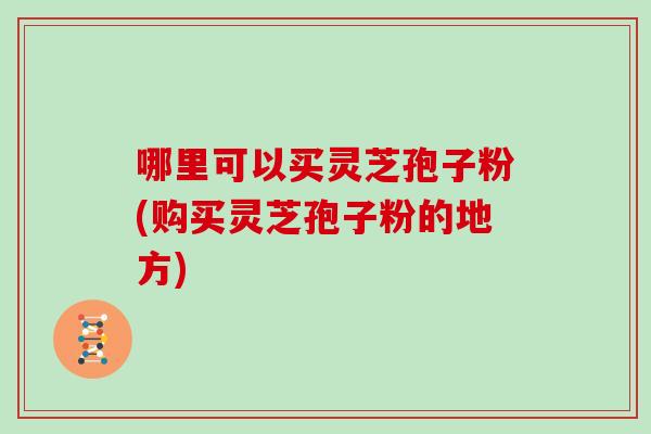 哪里可以买灵芝孢子粉(购买灵芝孢子粉的地方) 哪里可以买灵芝孢子粉(购买灵芝孢子粉的地方)
