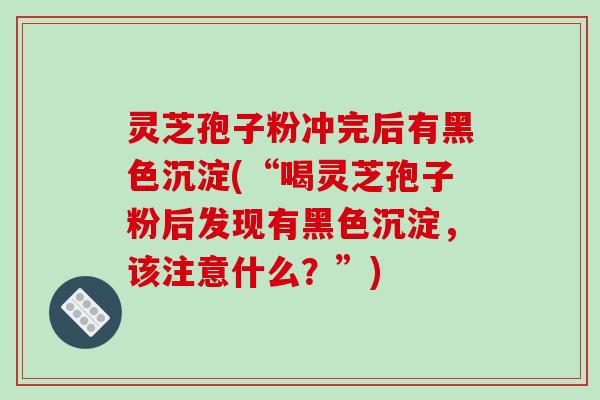 灵芝孢子粉冲完后有黑色沉淀(“喝灵芝孢子粉后发现有黑色沉淀，该注意什么？”)