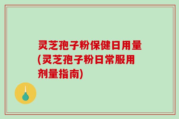 灵芝孢子粉保健日用量(灵芝孢子粉日常服用剂量指南)