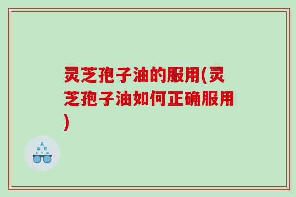 灵芝孢子油的服用(灵芝孢子油如何正确服用)