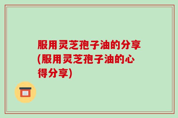 服用灵芝孢子油的分享(服用灵芝孢子油的心得分享) 服用灵芝孢子油的分享(服用灵芝孢子油的心得分享)