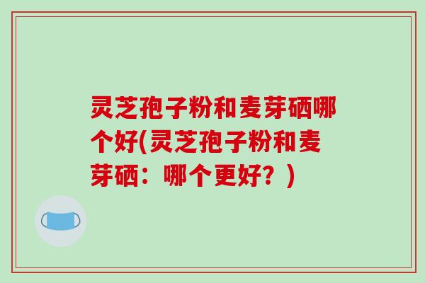 灵芝孢子粉和麦芽硒哪个好(灵芝孢子粉和麦芽硒:哪个更好?) 灵芝孢子粉和麦芽硒哪个好(灵芝孢子粉和麦芽硒:哪个更好?)