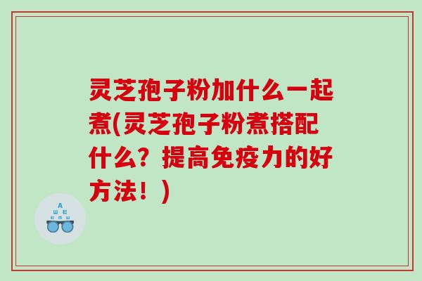 灵芝孢子粉加什么一起煮(灵芝孢子粉煮搭配什么？提高免疫力的好方法！)