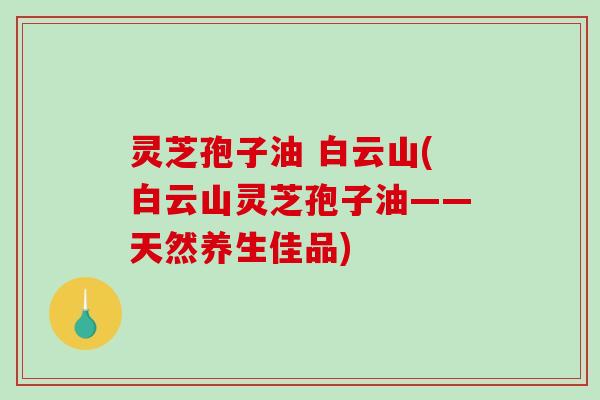 灵芝孢子油 白云山(白云山灵芝孢子油——天然养生佳品)