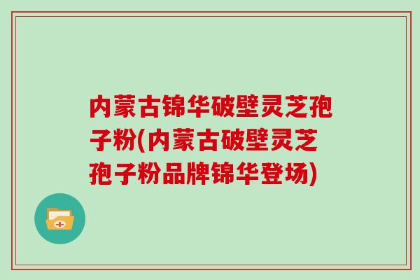 内蒙古锦华破壁灵芝孢子粉(内蒙古破壁灵芝孢子粉品牌锦华登场)