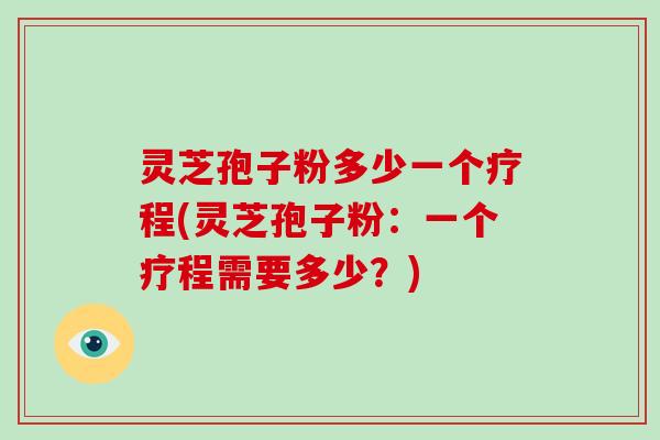 灵芝孢子粉多少一个疗程(灵芝孢子粉：一个疗程需要多少？)