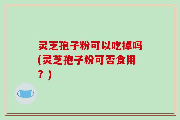 灵芝孢子粉可以吃掉吗(灵芝孢子粉可否食用？)