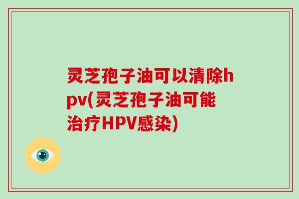 灵芝孢子油可以清除hpv(灵芝孢子油可能HPV) 灵芝孢子油可以清除hpv(灵芝孢子油可能HPV)