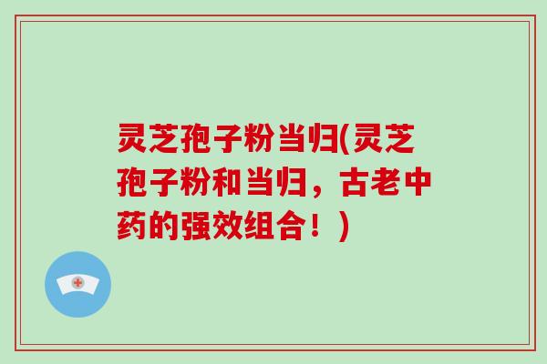 灵芝孢子粉当归(灵芝孢子粉和当归，古老中药的强效组合！)