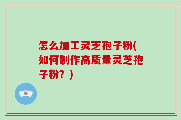 怎么加工灵芝孢子粉(如何制作高质量灵芝孢子粉？)