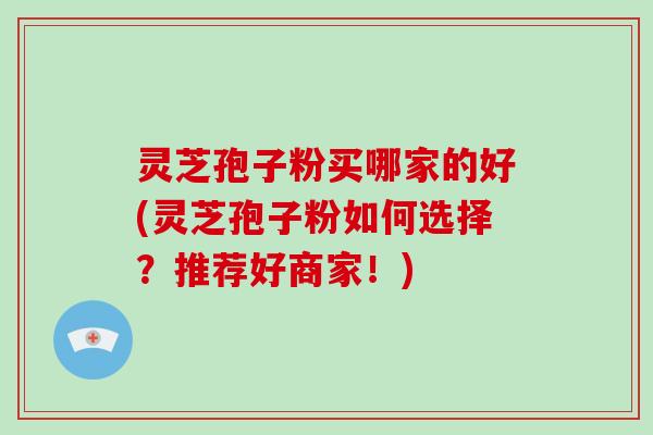 灵芝孢子粉买哪家的好(灵芝孢子粉如何选择？推荐好商家！)