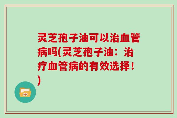 灵芝孢子油可以吗(灵芝孢子油：的有效选择！)