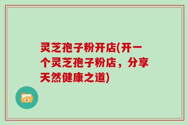 灵芝孢子粉开店(开一个灵芝孢子粉店，分享天然健康之道)