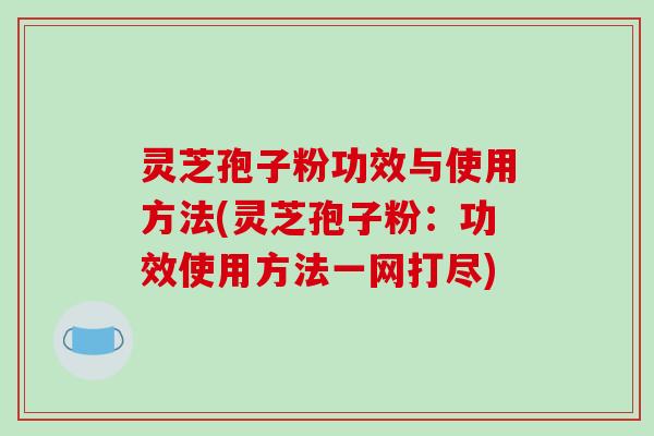 灵芝孢子粉功效与使用方法(灵芝孢子粉:功效使用方法一网打尽) 灵芝孢子粉功效与使用方法(灵芝孢子粉:功效使用方法一网打尽)