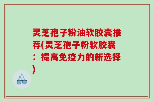 灵芝孢子粉油软胶囊推荐(灵芝孢子粉软胶囊：提高免疫力的新选择)