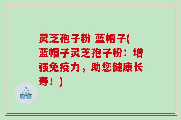 灵芝孢子粉 蓝帽子(蓝帽子灵芝孢子粉:增强免疫力,助您健康长寿!) 灵芝孢子粉 蓝帽子(蓝帽子灵芝孢子粉:增强免疫力,助您健康长寿!)