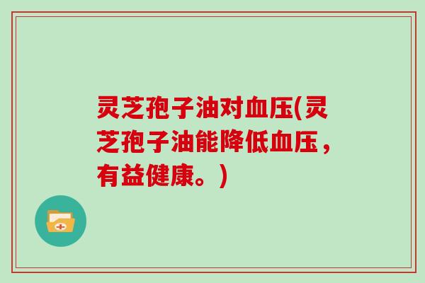 灵芝孢子油对(灵芝孢子油能降低,有益健康。) 灵芝孢子油对(灵芝孢子油能降低,有益健康。)