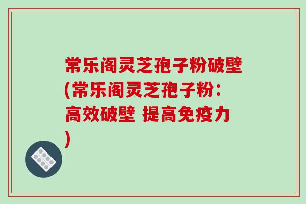 常乐阁灵芝孢子粉破壁(常乐阁灵芝孢子粉:高效破壁 提高免疫力) 常乐阁灵芝孢子粉破壁(常乐阁灵芝孢子粉:高效破壁 提高免疫力)