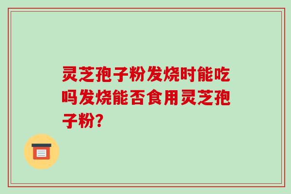 灵芝孢子粉发烧时能吃吗发烧能否食用灵芝孢子粉? 灵芝孢子粉发烧时能吃吗发烧能否食用灵芝孢子粉?