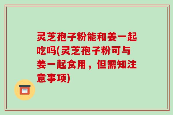 灵芝孢子粉能和姜一起吃吗(灵芝孢子粉可与姜一起食用，但需知注意事项)