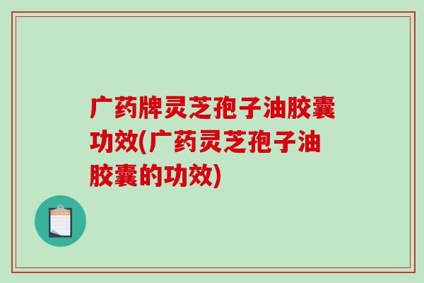 广药牌灵芝孢子油胶囊功效(广药灵芝孢子油胶囊的功效)