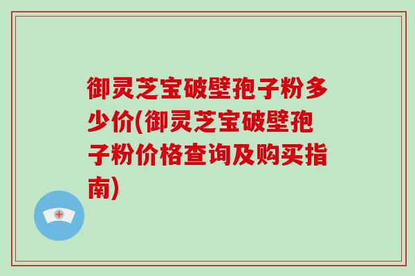 御灵芝宝破壁孢子粉多少价(御灵芝宝破壁孢子粉价格查询及购买指南)