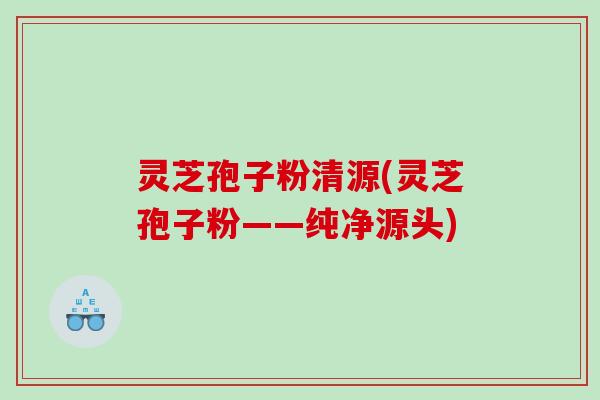 灵芝孢子粉清源(灵芝孢子粉——纯净源头)