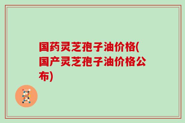国药灵芝孢子油价格(国产灵芝孢子油价格公布) 国药灵芝孢子油价格(国产灵芝孢子油价格公布)
