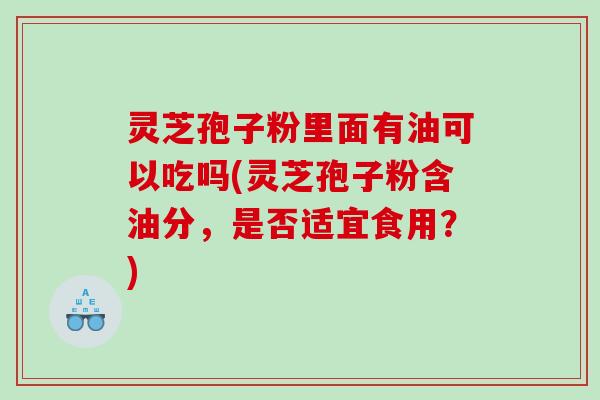 灵芝孢子粉里面有油可以吃吗(灵芝孢子粉含油分，是否适宜食用？)