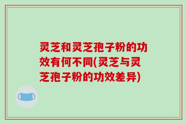灵芝和灵芝孢子粉的功效有何不同(灵芝与灵芝孢子粉的功效差异) 灵芝和灵芝孢子粉的功效有何不同(灵芝与灵芝孢子粉的功效差异)