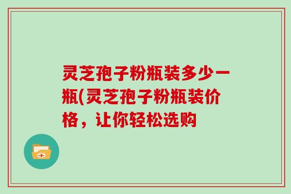 灵芝孢子粉瓶装多少一瓶(灵芝孢子粉瓶装价格，让你轻松选购