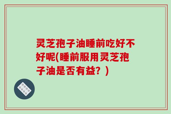 灵芝孢子油睡前吃好不好呢(睡前服用灵芝孢子油是否有益？)