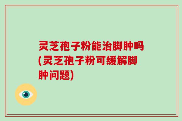 灵芝孢子粉能脚肿吗(灵芝孢子粉可缓解脚肿问题) 灵芝孢子粉能脚肿吗(灵芝孢子粉可缓解脚肿问题)