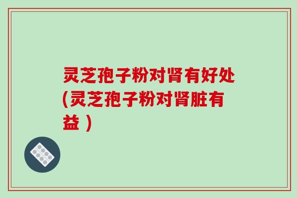 灵芝孢子粉对有好处(灵芝孢子粉对脏有益 ) 灵芝孢子粉对有好处(灵芝孢子粉对脏有益 )