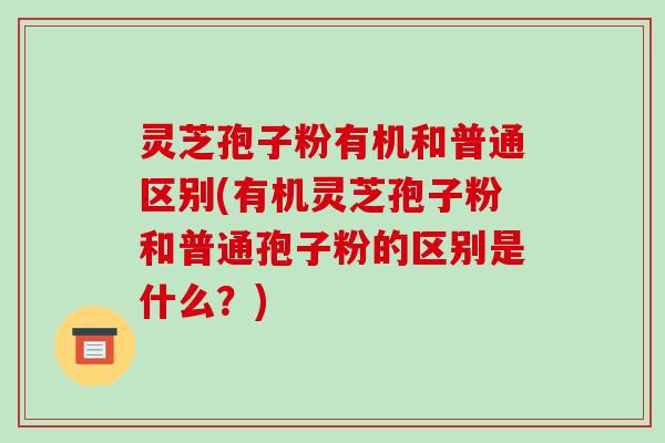 灵芝孢子粉有机和普通区别(有机灵芝孢子粉和普通孢子粉的区别是什么?) 灵芝孢子粉有机和普通区别(有机灵芝孢子粉和普通孢子粉的区别是什么?)