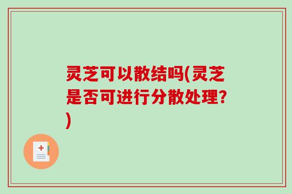 灵芝可以散结吗(灵芝是否可进行分散处理?) 灵芝可以散结吗(灵芝是否可进行分散处理?)