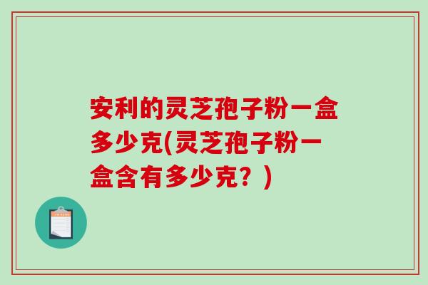 安利的灵芝孢子粉一盒多少克(灵芝孢子粉一盒含有多少克？)