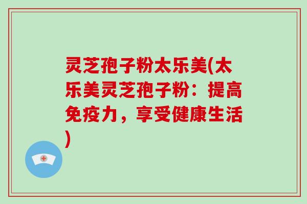 灵芝孢子粉太乐美(太乐美灵芝孢子粉:提高免疫力,享受健康生活) 灵芝孢子粉太乐美(太乐美灵芝孢子粉:提高免疫力,享受健康生活)