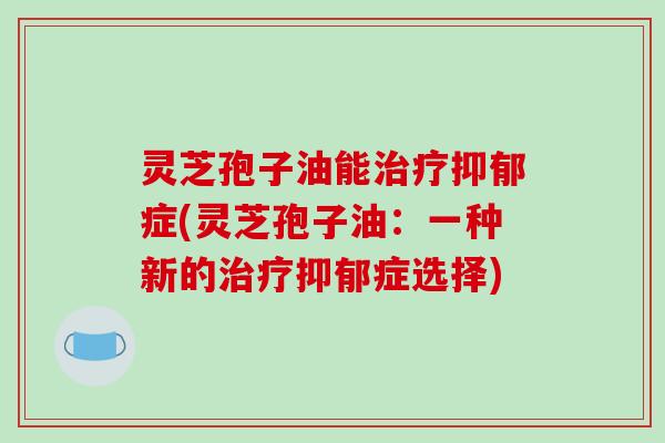 灵芝孢子油能症(灵芝孢子油:一种新的症选择) 灵芝孢子油能症(灵芝孢子油:一种新的症选择)