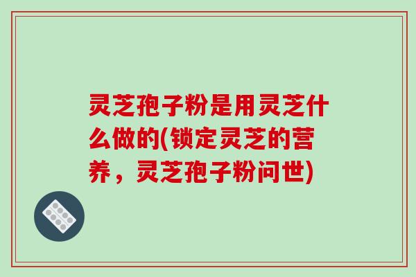 灵芝孢子粉是用灵芝什么做的(锁定灵芝的营养，灵芝孢子粉问世)