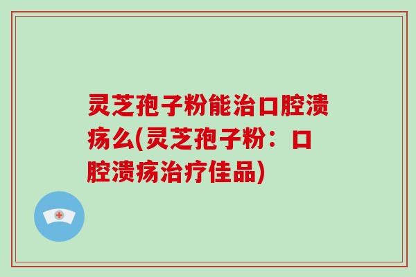 灵芝孢子粉能口腔溃疡么(灵芝孢子粉：口腔溃疡佳品)