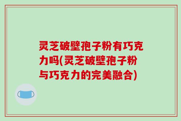灵芝破壁孢子粉有巧克力吗(灵芝破壁孢子粉与巧克力的完美融合)