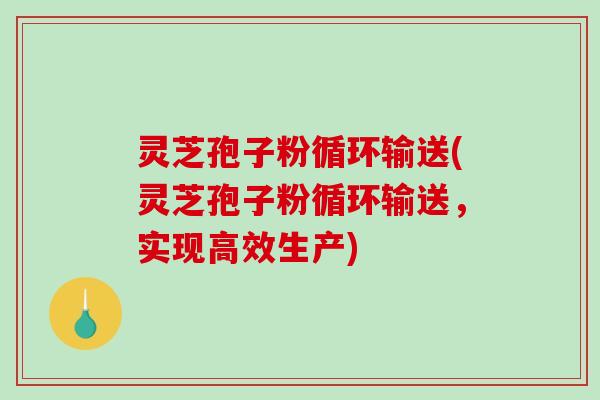 灵芝孢子粉循环输送(灵芝孢子粉循环输送,实现高效生产) 灵芝孢子粉循环输送(灵芝孢子粉循环输送,实现高效生产)