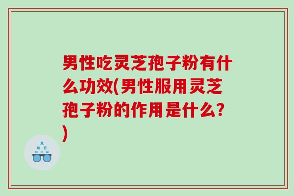 男性吃灵芝孢子粉有什么功效(男性服用灵芝孢子粉的作用是什么？)