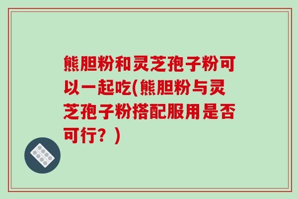 熊胆粉和灵芝孢子粉可以一起吃(熊胆粉与灵芝孢子粉搭配服用是否可行?) 熊胆粉和灵芝孢子粉可以一起吃(熊胆粉与灵芝孢子粉搭配服用是否可行?)