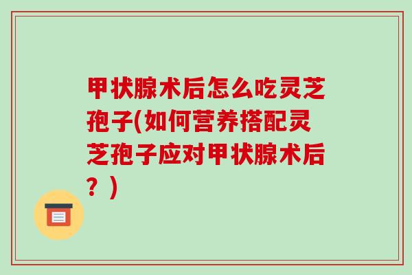 甲状腺术后怎么吃灵芝孢子(如何营养搭配灵芝孢子应对甲状腺术后？)