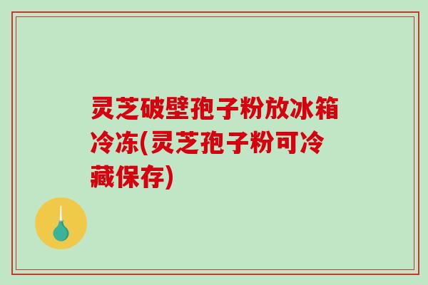 灵芝破壁孢子粉放冰箱冷冻(灵芝孢子粉可冷藏保存)