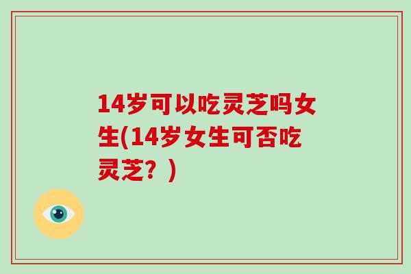 14岁可以吃灵芝吗女生(14岁女生可否吃灵芝？)
